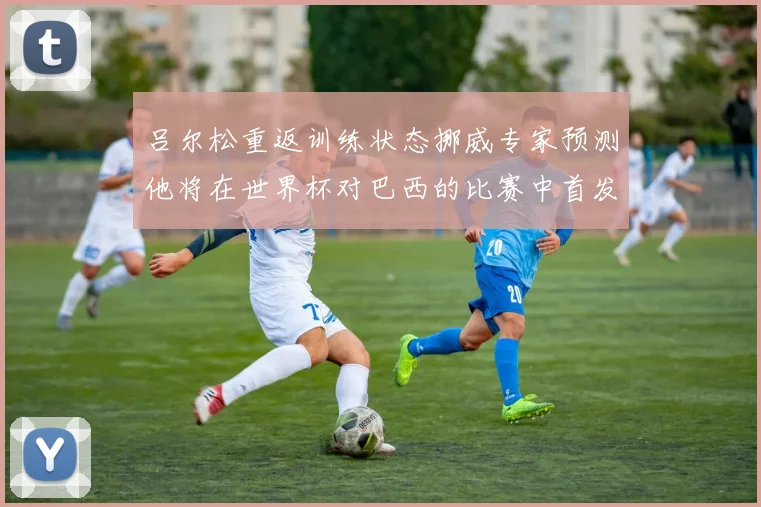 吕尔松重返训练状态挪威专家预测他将在世界杯对巴西的比赛中首发出战
