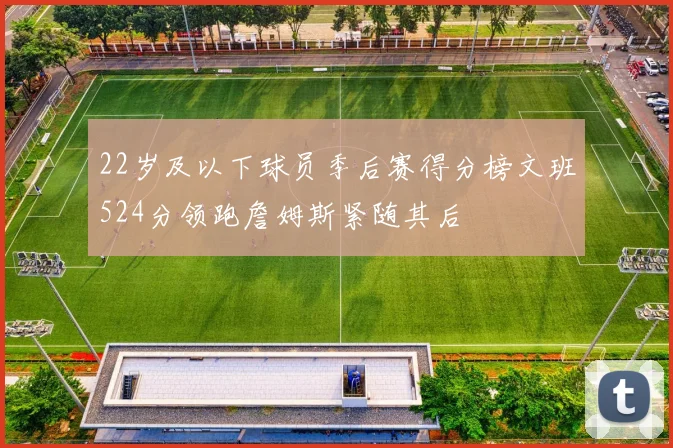 22岁及以下球员季后赛得分榜文班524分领跑詹姆斯紧随其后
