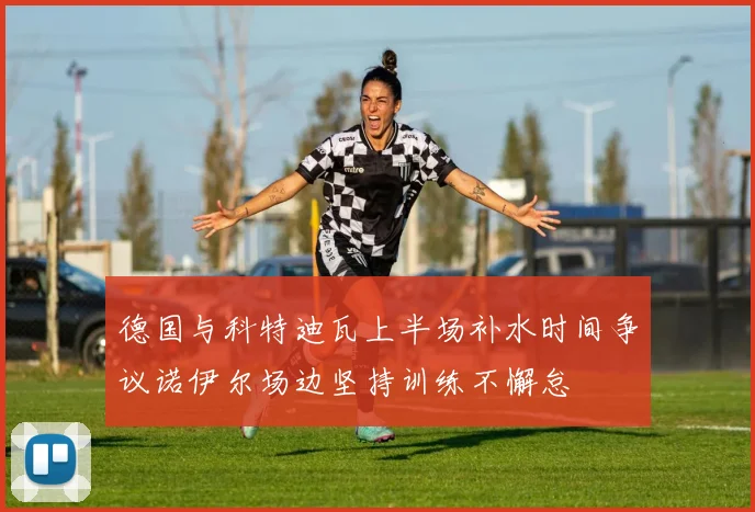 德国与科特迪瓦上半场补水时间争议诺伊尔场边坚持训练不懈怠