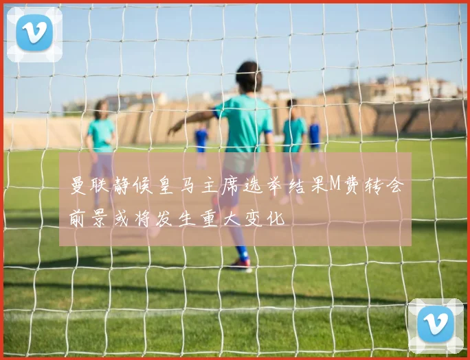 曼联静候皇马主席选举结果M费转会前景或将发生重大变化