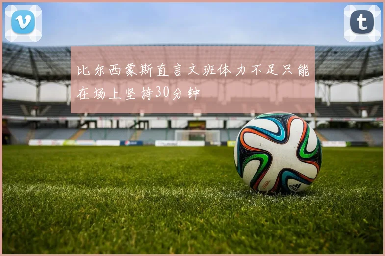 比尔西蒙斯直言文班体力不足只能在场上坚持30分钟