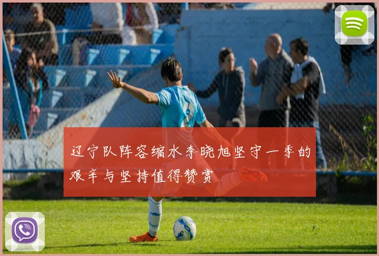 辽宁队阵容缩水李晓旭坚守一季的艰辛与坚持值得赞赏