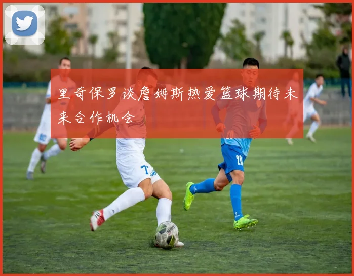 里奇保罗谈詹姆斯热爱篮球期待未来合作机会