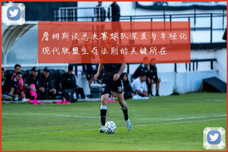 詹姆斯谈总决赛球队深度与年轻化现代联盟生存法则的关键所在