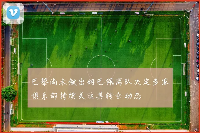 巴黎尚未做出姆巴佩离队决定多家俱乐部持续关注其转会动态