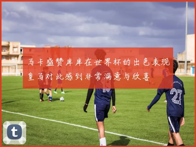 马卡盛赞库库在世界杯的出色表现皇马对此感到非常满意与欣喜
