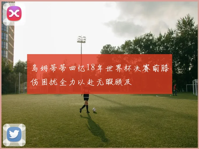 乌姆蒂蒂回忆18年世界杯决赛前膝伤困扰全力以赴无暇顾及