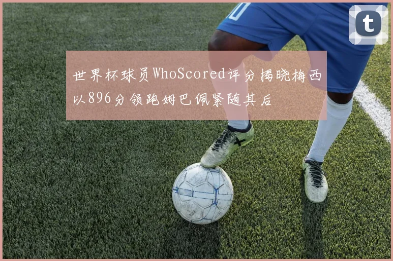 世界杯球员WhoScored评分揭晓梅西以896分领跑姆巴佩紧随其后