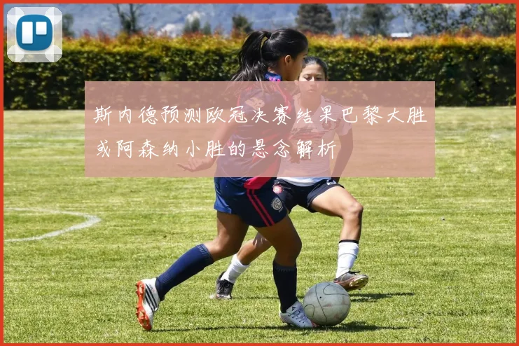 斯内德预测欧冠决赛结果巴黎大胜或阿森纳小胜的悬念解析